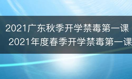 2021广东秋季开学禁毒第一课 2021年度春季开学禁毒第一课