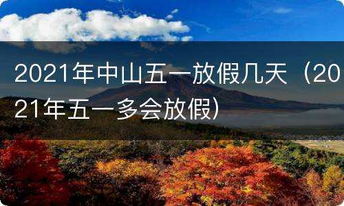 2021年中山五一放假几天（2021年五一多会放假）