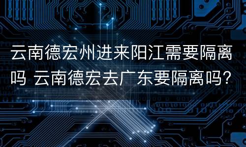 云南德宏州进来阳江需要隔离吗 云南德宏去广东要隔离吗?