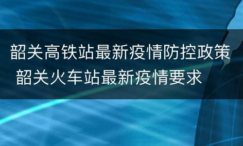 韶关高铁站最新疫情防控政策 韶关火车站最新疫情要求