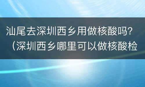 汕尾去深圳西乡用做核酸吗？（深圳西乡哪里可以做核酸检测）
