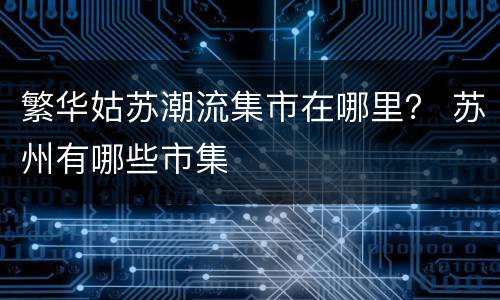 繁华姑苏潮流集市在哪里？ 苏州有哪些市集
