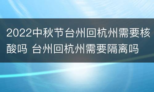 2022中秋节台州回杭州需要核酸吗 台州回杭州需要隔离吗