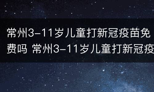 常州3-11岁儿童打新冠疫苗免费吗 常州3-11岁儿童打新冠疫苗免费吗现在
