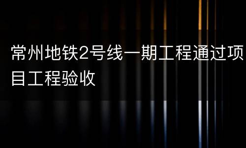 常州地铁2号线一期工程通过项目工程验收