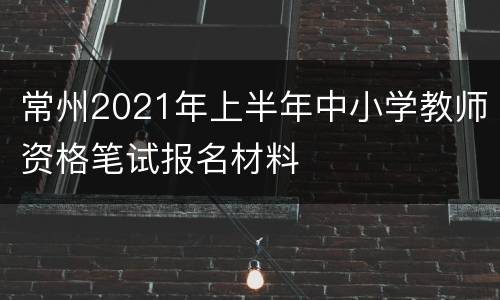 常州2021年上半年中小学教师资格笔试报名材料