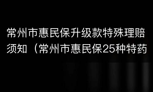 常州市惠民保升级款特殊理赔须知（常州市惠民保25种特药）