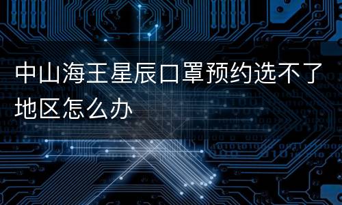中山海王星辰口罩预约选不了地区怎么办