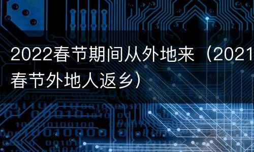 2022春节期间从外地来（2021春节外地人返乡）