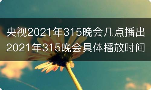 央视2021年315晚会几点播出 2021年315晚会具体播放时间