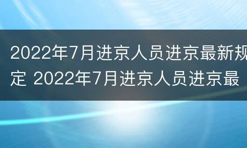 2022年7月进京人员进京最新规定 2022年7月进京人员进京最新规定图片