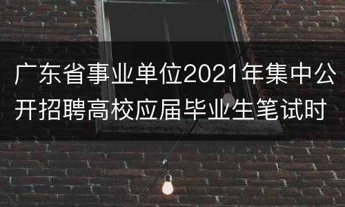广东省事业单位2021年集中公开招聘高校应届毕业生笔试时间