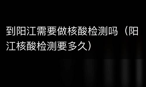 到阳江需要做核酸检测吗（阳江核酸检测要多久）