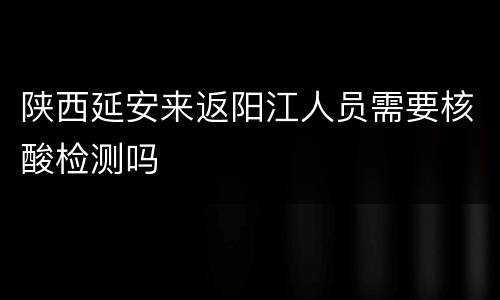 陕西延安来返阳江人员需要核酸检测吗