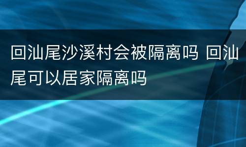回汕尾沙溪村会被隔离吗 回汕尾可以居家隔离吗