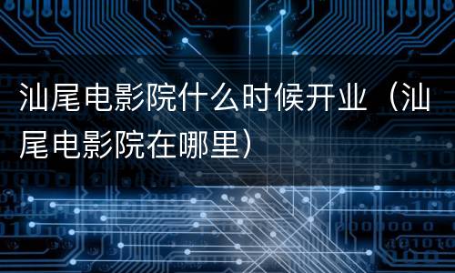 汕尾电影院什么时候开业（汕尾电影院在哪里）