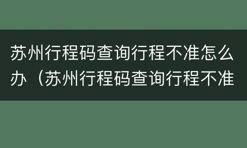 苏州行程码查询行程不准怎么办（苏州行程码查询行程不准怎么办呢）