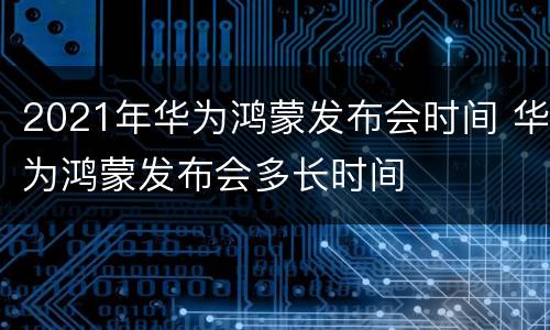 2021年华为鸿蒙发布会时间 华为鸿蒙发布会多长时间