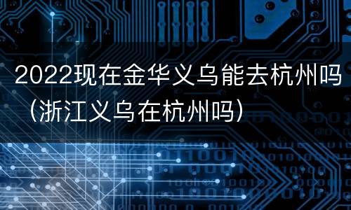 2022现在金华义乌能去杭州吗（浙江义乌在杭州吗）