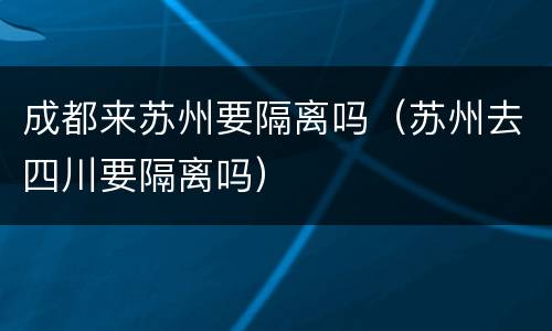 成都来苏州要隔离吗（苏州去四川要隔离吗）