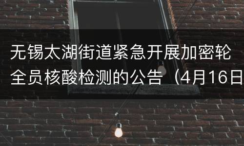 无锡太湖街道紧急开展加密轮全员核酸检测的公告（4月16日至4月18日）