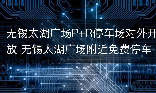 无锡太湖广场P+R停车场对外开放 无锡太湖广场附近免费停车