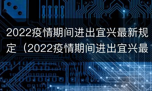 2022疫情期间进出宜兴最新规定（2022疫情期间进出宜兴最新规定要求）