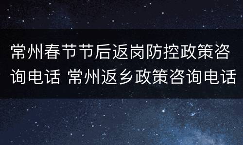 常州春节节后返岗防控政策咨询电话 常州返乡政策咨询电话