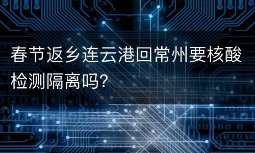 春节返乡连云港回常州要核酸检测隔离吗？
