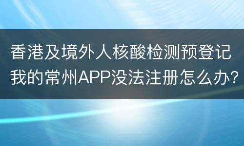 香港及境外人核酸检测预登记我的常州APP没法注册怎么办？