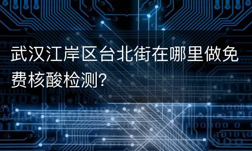 武汉江岸区台北街在哪里做免费核酸检测？