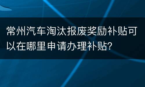 常州汽车淘汰报废奖励补贴可以在哪里申请办理补贴？