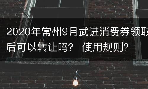 2020年常州9月武进消费券领取后可以转让吗？ 使用规则？