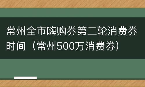 常州全市嗨购券第二轮消费券时间（常州500万消费券）