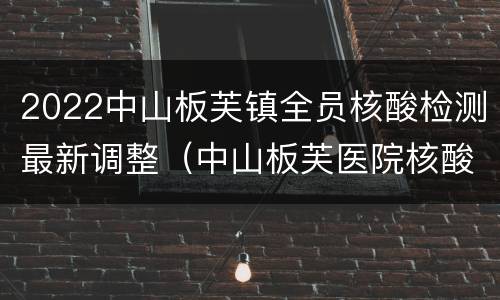 2022中山板芙镇全员核酸检测最新调整（中山板芙医院核酸检测多久出结果）