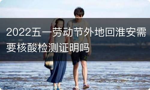 2022五一劳动节外地回淮安需要核酸检测证明吗