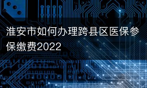 淮安市如何办理跨县区医保参保缴费2022