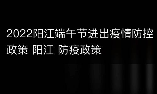 2022阳江端午节进出疫情防控政策 阳江 防疫政策
