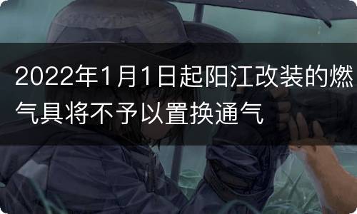 2022年1月1日起阳江改装的燃气具将不予以置换通气