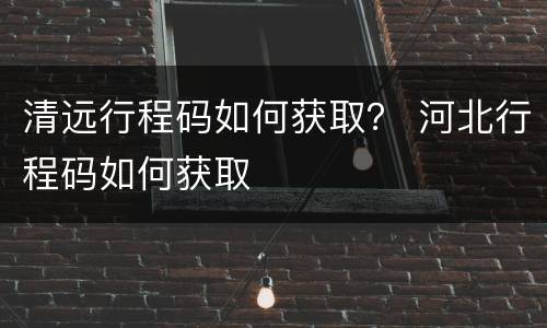 清远行程码如何获取？ 河北行程码如何获取