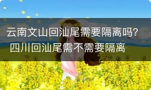 云南文山回汕尾需要隔离吗？ 四川回汕尾需不需要隔离