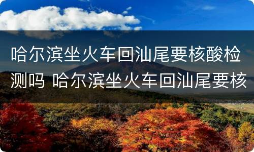 哈尔滨坐火车回汕尾要核酸检测吗 哈尔滨坐火车回汕尾要核酸检测吗今天