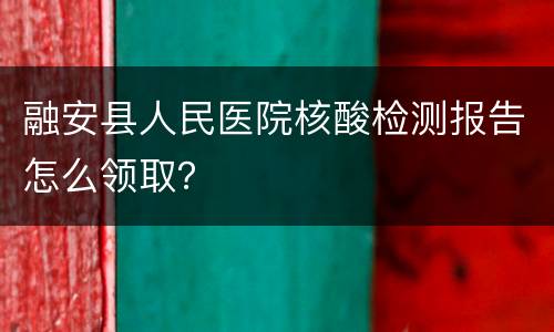 融安县人民医院核酸检测报告怎么领取？