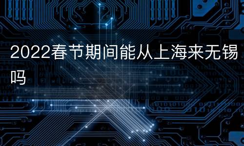 2022春节期间能从上海来无锡吗