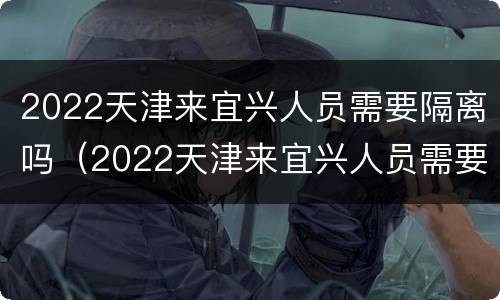2022天津来宜兴人员需要隔离吗（2022天津来宜兴人员需要隔离吗现在）