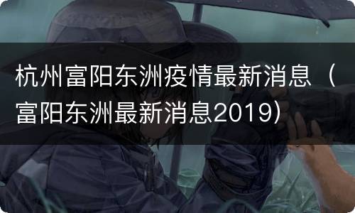 杭州富阳东洲疫情最新消息（富阳东洲最新消息2019）