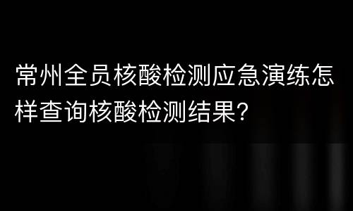 常州全员核酸检测应急演练怎样查询核酸检测结果？