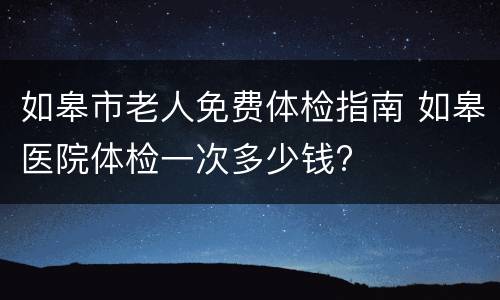 如皋市老人免费体检指南 如皋医院体检一次多少钱?