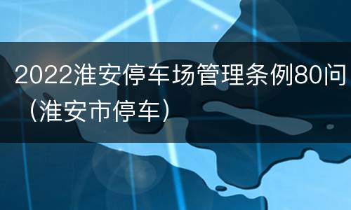 2022淮安停车场管理条例80问（淮安市停车）