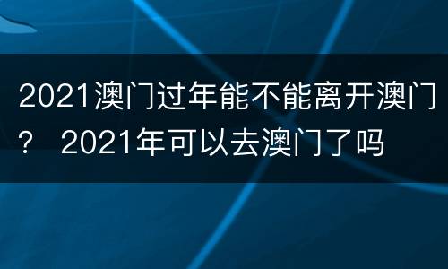 2021澳门过年能不能离开澳门？ 2021年可以去澳门了吗